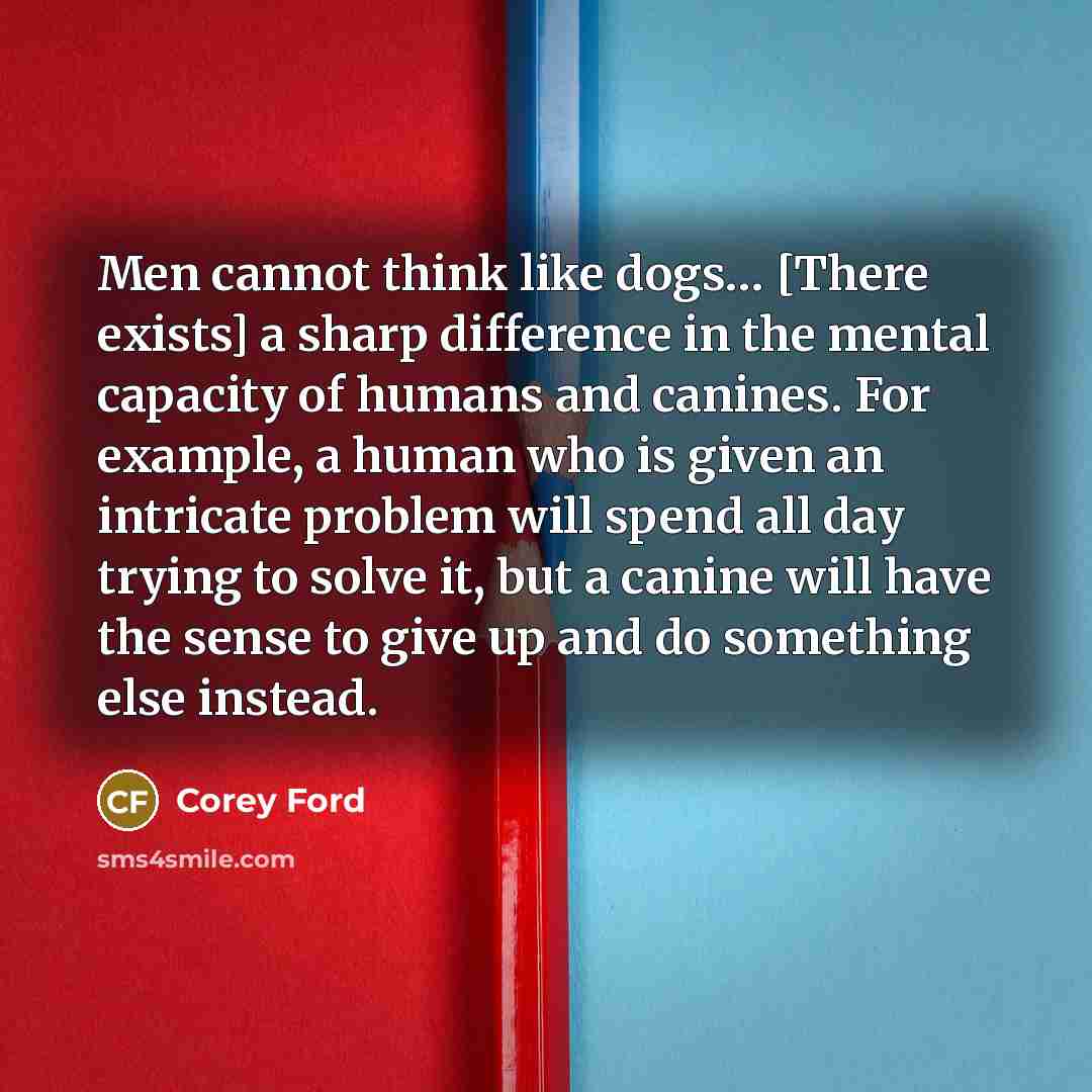 “Men cannot think like dogs… [There exists] a sharp difference in the mental capacity of humans and canines. For example, a human who is given an intricate problem will spend all day trying to solve it, but a canine will have the sense to give up and do something else instead.” quote by Corey Ford