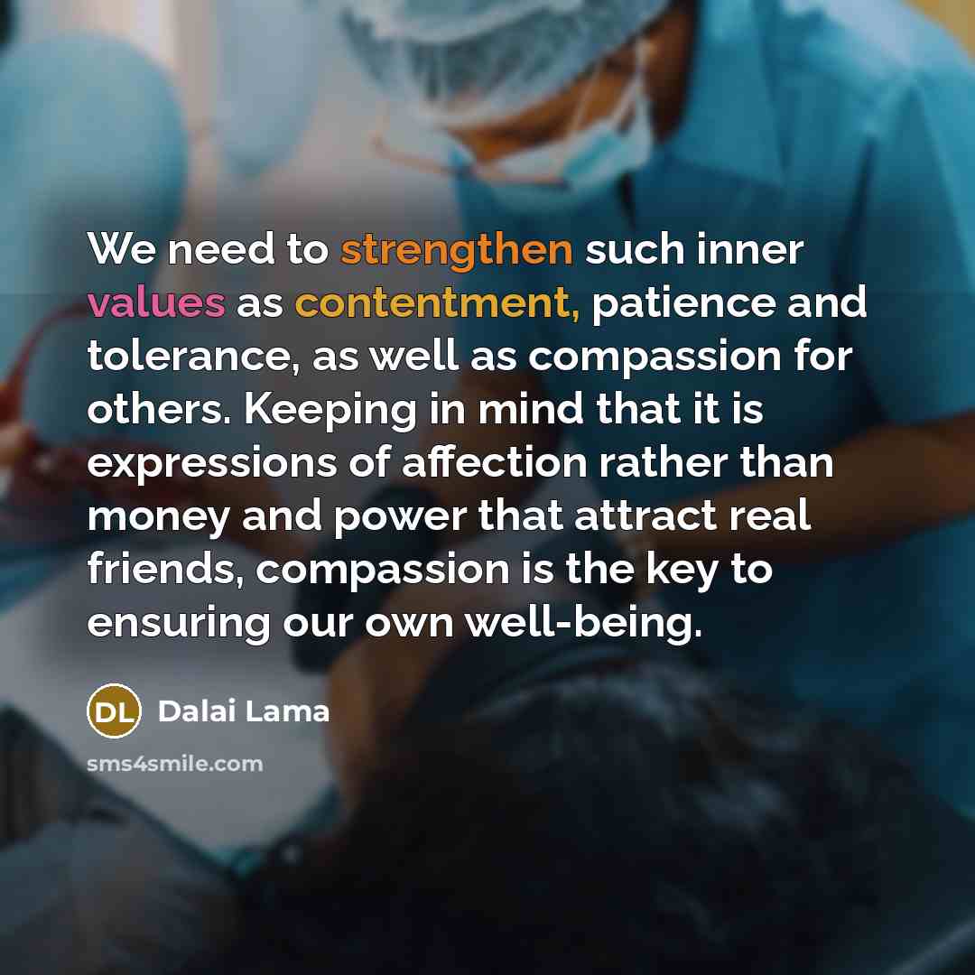 “We need to strengthen such inner values as contentment, patience and tolerance, as well as compassion for others. Keeping in mind that it is expressions of affection rather than money and power that attract real friends, compassion is the key to ensuring our own well-being.” quote by Dalai Lama