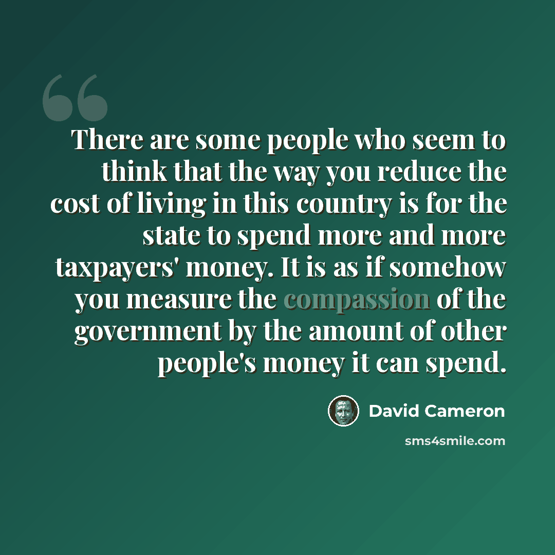 “There are some people who seem to think that the way you reduce the cost of living in this country is for the state to spend more and more taxpayers' money. It is as if somehow you measure the compassion of the government by the amount of other people's money it can spend.” quote by David Cameron