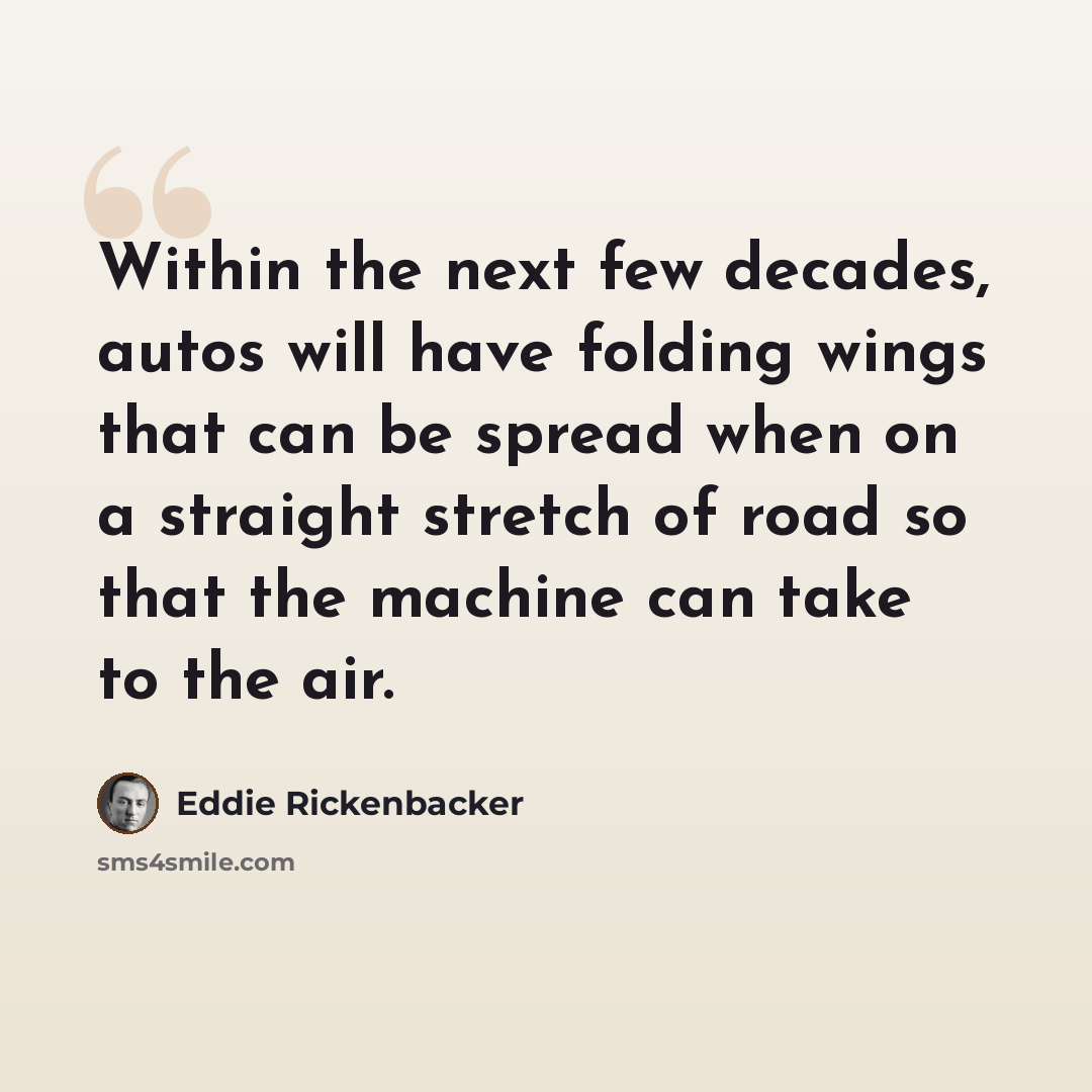 “Within the next few decades, autos will have folding wings that can be spread when on a straight stretch of road so that the machine can take to the air.” quote by Eddie Rickenbacker