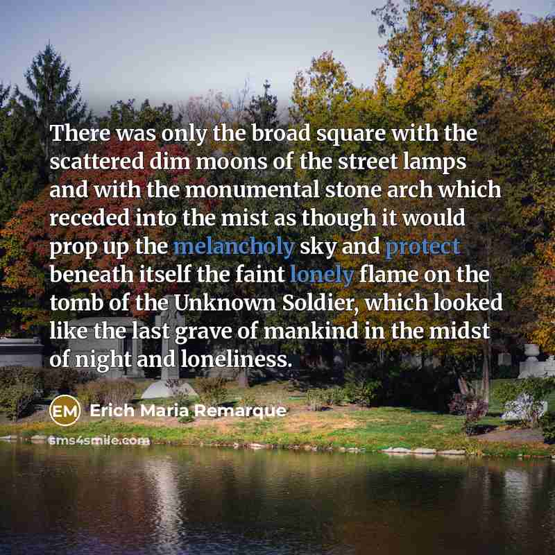 “There was only the broad square with the scattered dim moons of the street lamps and with the monumental stone arch which receded into the mist as though it would prop up the melancholy sky and protect beneath itself the faint lonely flame on the tomb of the Unknown Soldier, which looked like the…” quote by Erich Maria Remarque