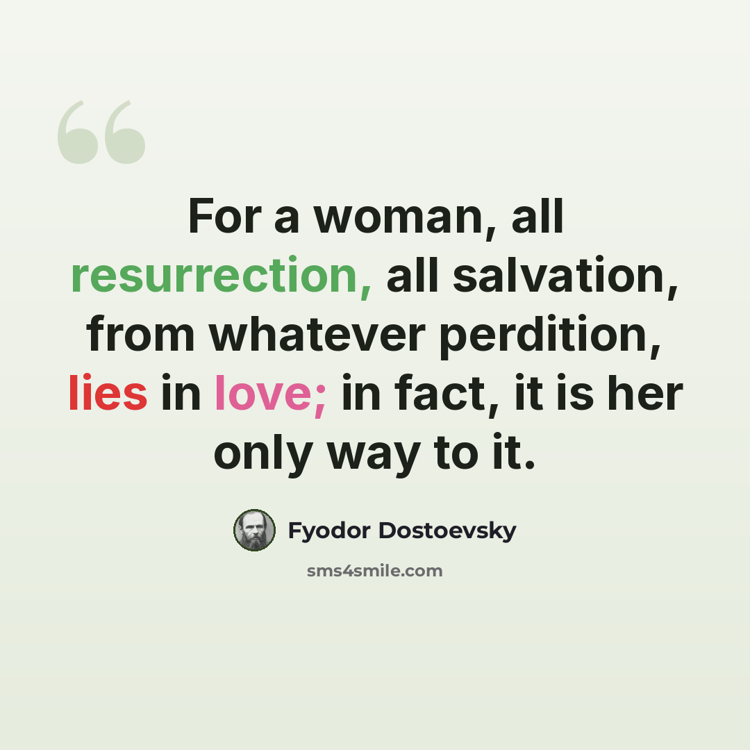 “For a woman, all resurrection, all salvation, from whatever perdition, lies in love; in fact, it is her only way to it.” quote by Fyodor Dostoevsky