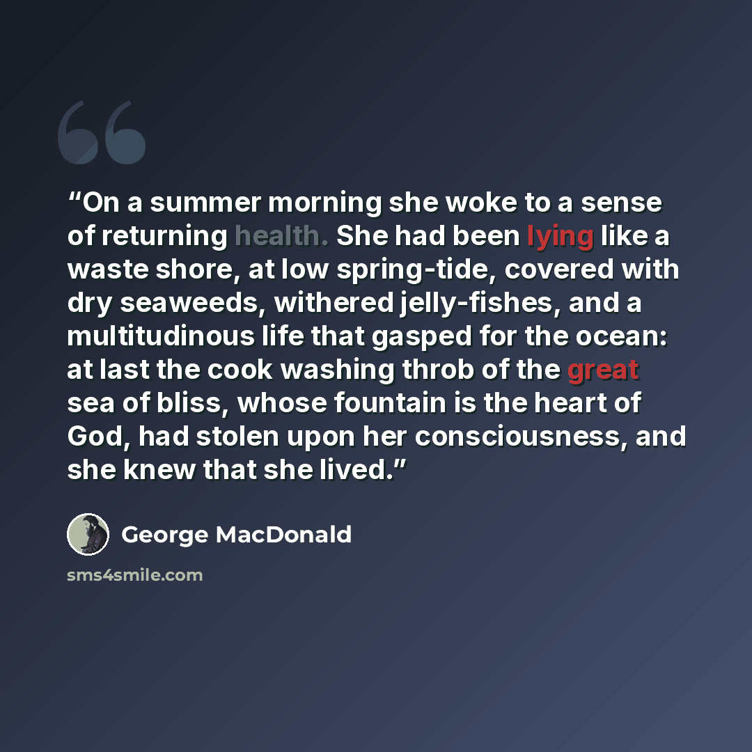 “On a summer morning she woke to a sense of returning health. She had been lying like a waste shore, at low spring-tide, covered with dry seaweeds, withered jelly-fishes, and a multitudinous life that gasped for the ocean: at last the cook washing throb of the great sea of bliss, whose fountain is…” quote by George MacDonald