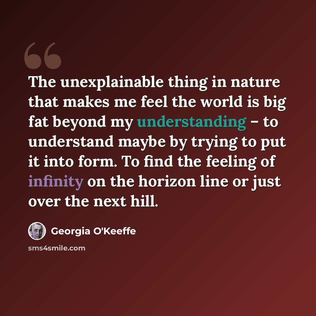 “The unexplainable thing in nature that makes me feel the world is big fat beyond my understanding – to understand maybe by trying to put it into form. To find the feeling of infinity on the horizon line or just over the next hill.” quote by Georgia O'Keeffe