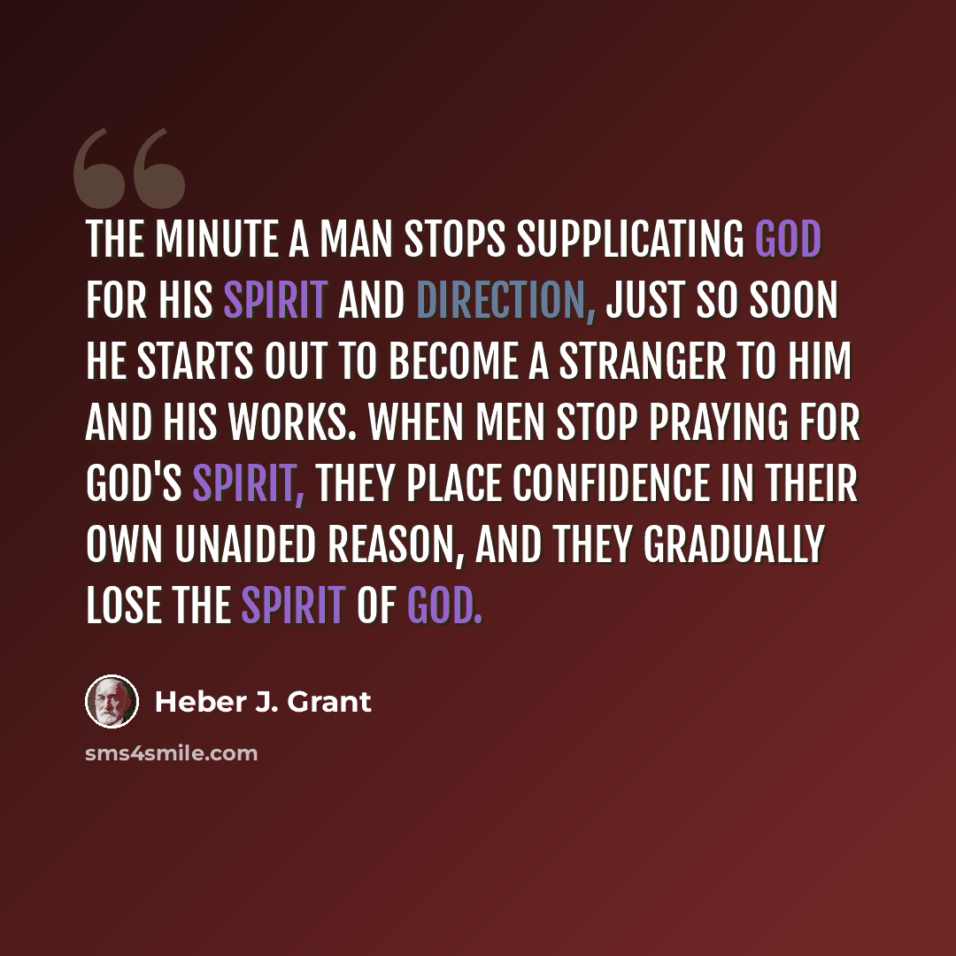 “The minute a man stops supplicating God for His Spirit and direction, just so soon he starts out to become a stranger to Him and His works. When men stop praying for God's Spirit, they place confidence in their own unaided reason, and they gradually lose the Spirit of God.” quote by Heber J. Grant