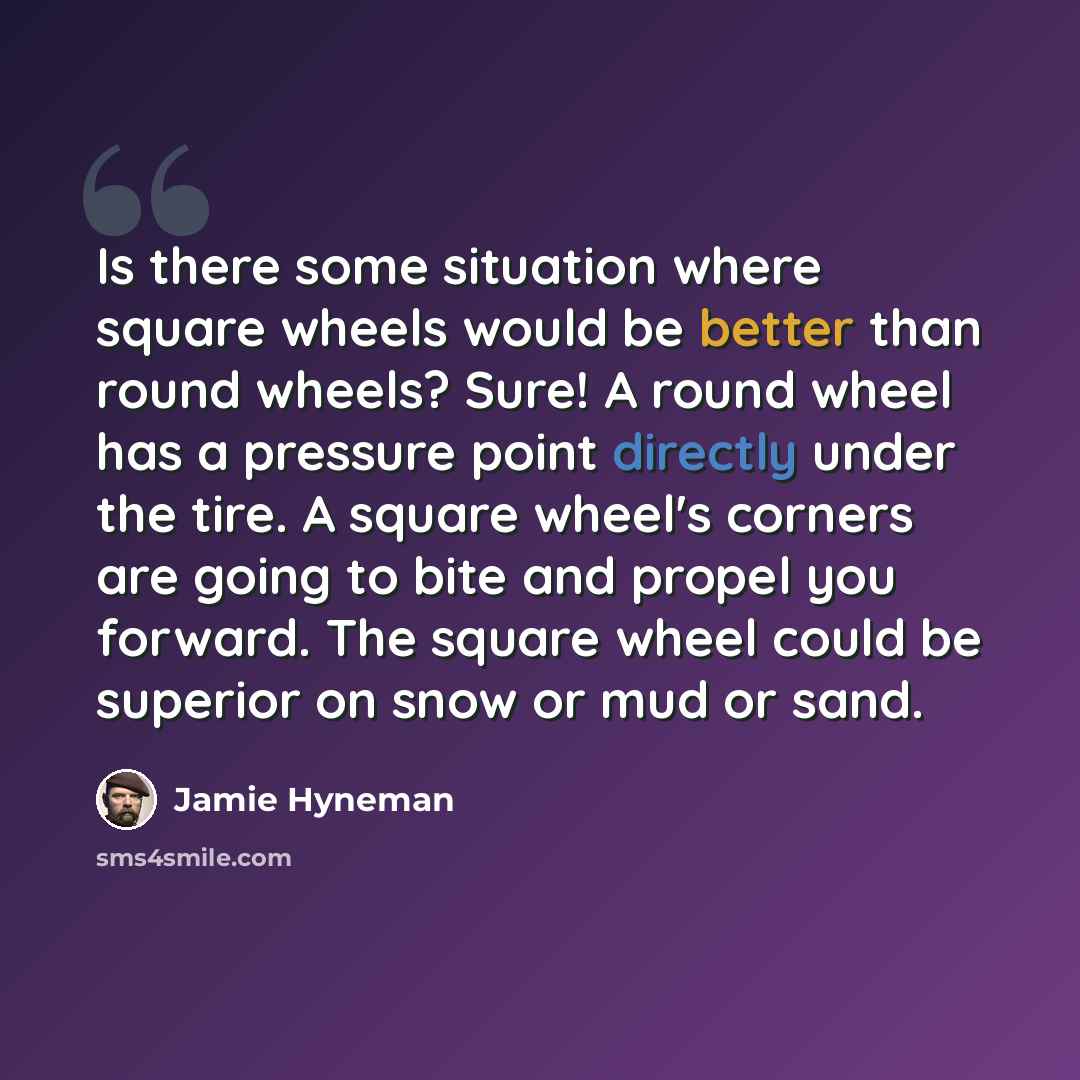 “Is there some situation where square wheels would be better than round wheels? Sure! A round wheel has a pressure point directly under the tire. A square wheel's corners are going to bite and propel you forward. The square wheel could be superior on snow or mud or sand.” quote by Jamie Hyneman
