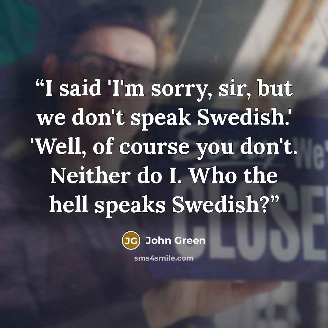“I said 'I'm sorry, sir, but we don't speak Swedish.' 'Well, of course you don't. Neither do I. Who the hell speaks Swedish?” quote by John Green