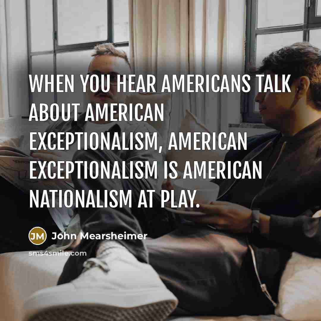 “When you hear Americans talk about American exceptionalism, American exceptionalism is American nationalism at play.” quote by John Mearsheimer