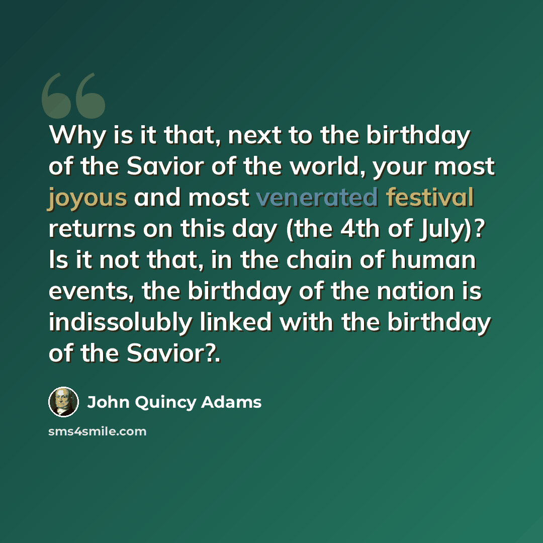 “Why is it that, next to the birthday of the Savior of the world, your most joyous and most venerated festival returns on this day (the 4th of July)? Is it not that, in the chain of human events, the birthday of the nation is indissolubly linked with the birthday of the Savior?.” quote by John Quincy Adams