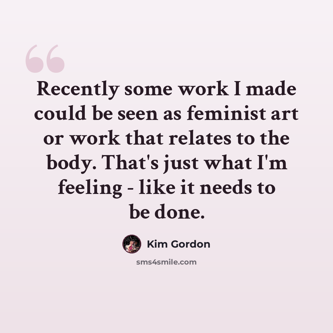 “Recently some work I made could be seen as feminist art or work that relates to the body. That's just what I'm feeling - like it needs to be done.” quote by Kim Gordon
