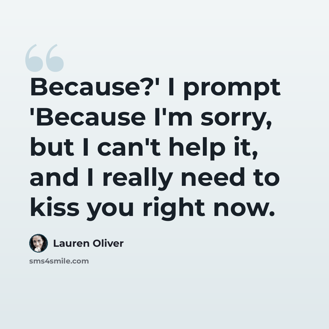 “Because?' I prompt 'Because I'm sorry, but I can't help it, and I really need to kiss you right now.” quote by Lauren Oliver