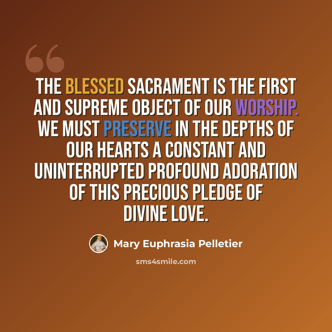 “The Blessed Sacrament is the first and supreme object of our worship. We must preserve in the depths of our hearts a constant and uninterrupted profound adoration of this precious pledge of Divine Love.” quote by Mary Euphrasia Pelletier