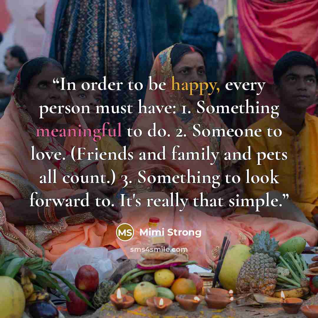 “In order to be happy, every person must have: 1. Something meaningful to do. 2. Someone to love. (Friends and family and pets all count.) 3. Something to look forward to. It's really that simple.” quote by Mimi Strong