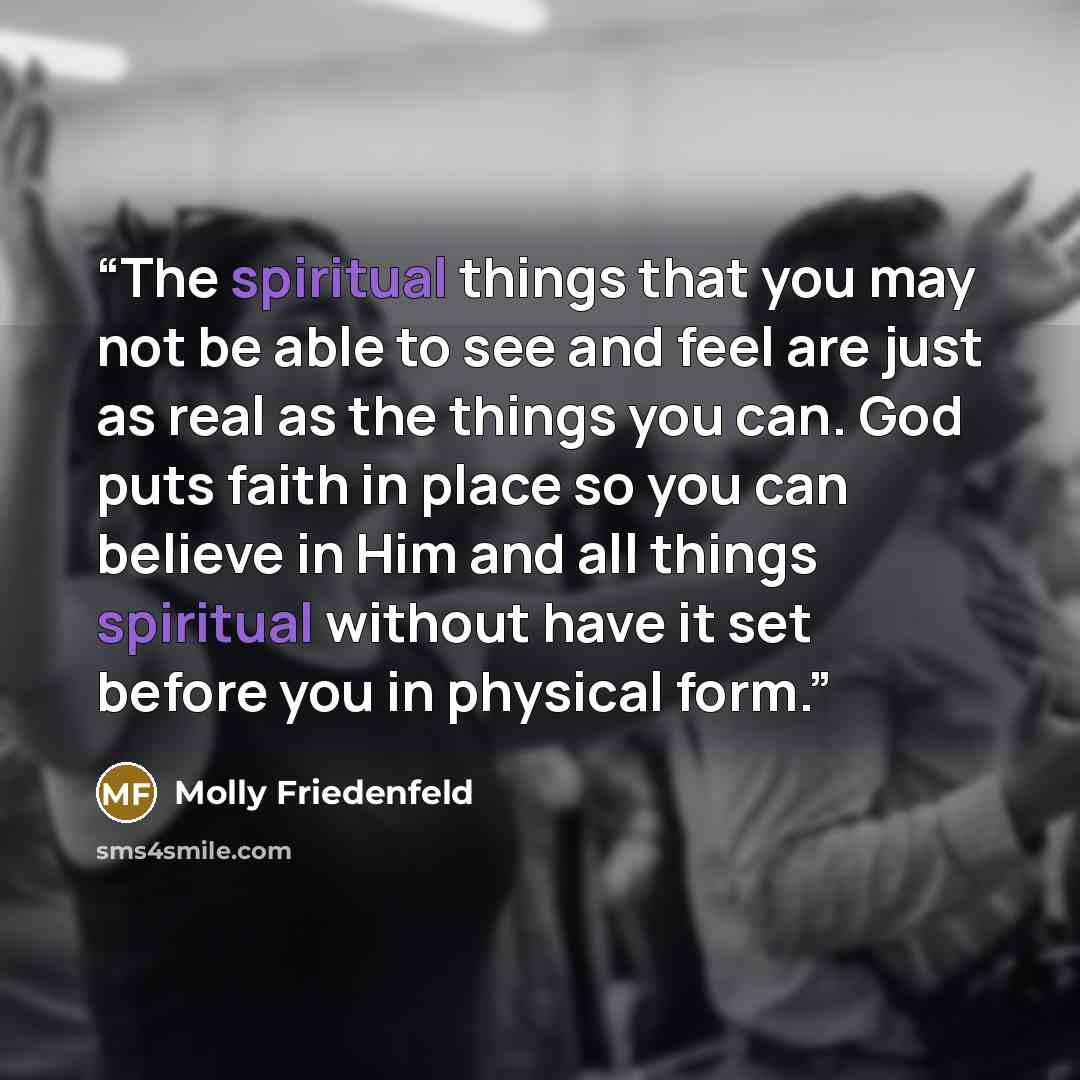 “The spiritual things that you may not be able to see and feel are just as real as the things you can. God puts faith in place so you can believe in Him and all things spiritual without have it set before you in physical form.” quote by Molly Friedenfeld