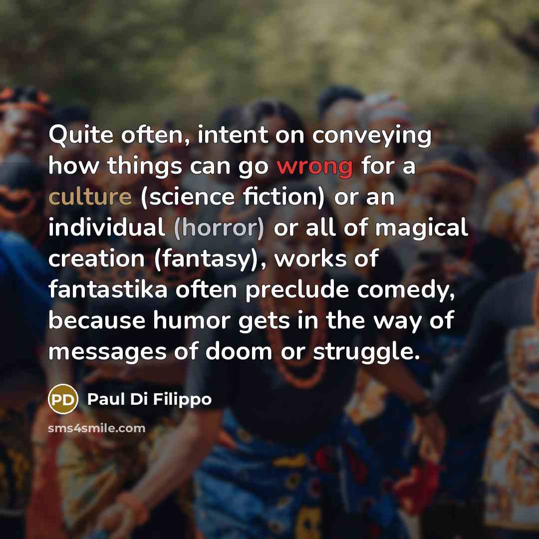 “Quite often, intent on conveying how things can go wrong for a culture (science fiction) or an individual (horror) or all of magical creation (fantasy), works of fantastika often preclude comedy, because humor gets in the way of messages of doom or struggle.” quote by Paul Di Filippo