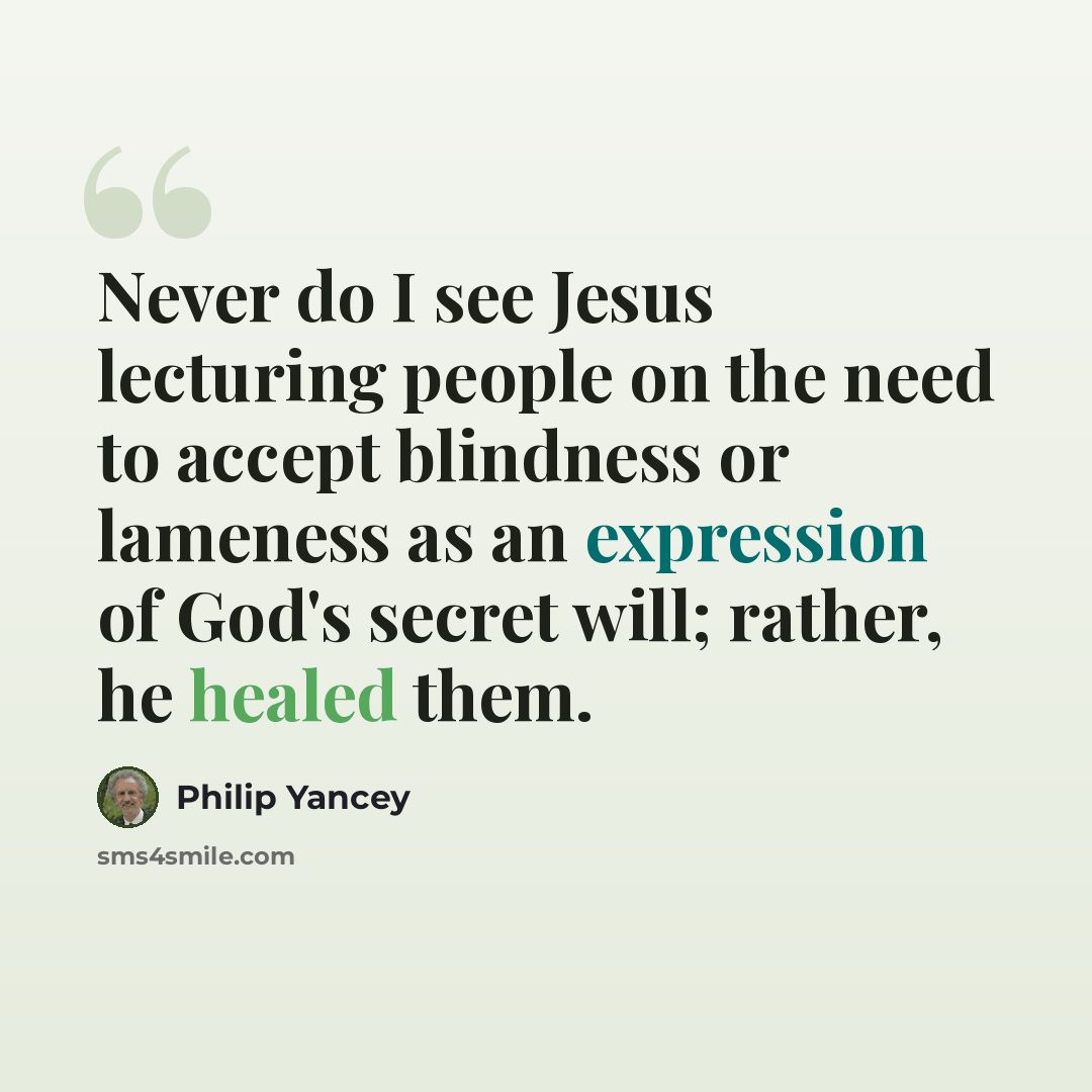 “Never do I see Jesus lecturing people on the need to accept blindness or lameness as an expression of God's secret will; rather, he healed them.” quote by Philip Yancey