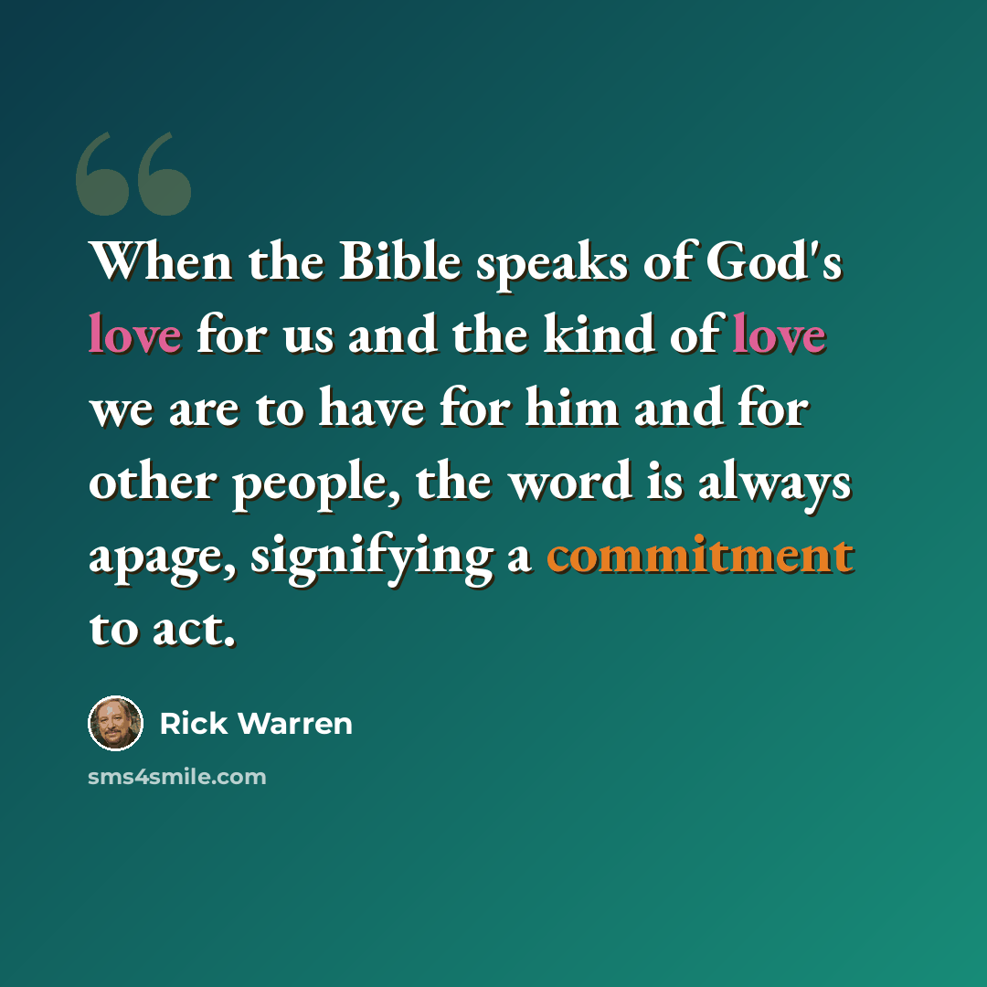 “When the Bible speaks of God's love for us and the kind of love we are to have for him and for other people, the word is always apage, signifying a commitment to act.” quote by Rick Warren