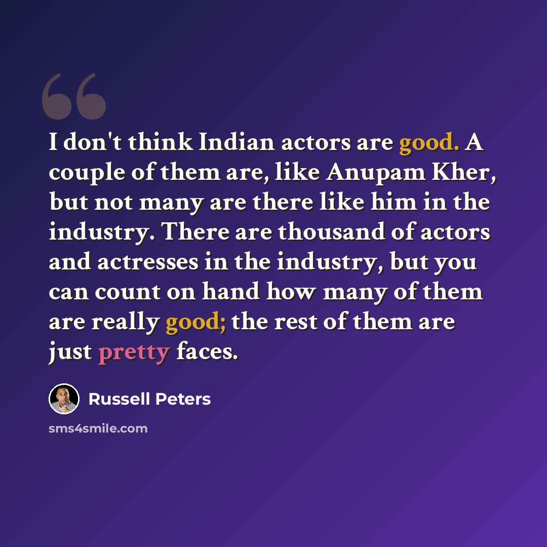 “I don't think Indian actors are good. A couple of them are, like Anupam Kher, but not many are there like him in the industry. There are thousand of actors and actresses in the industry, but you can count on hand how many of them are really good; the rest of them are just pretty faces.” quote by Russell Peters