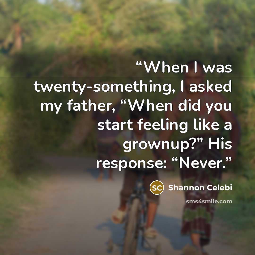 “When I was twenty-something, I asked my father, “When did you start feeling like a grownup?” His response: “Never.” quote by Shannon Celebi