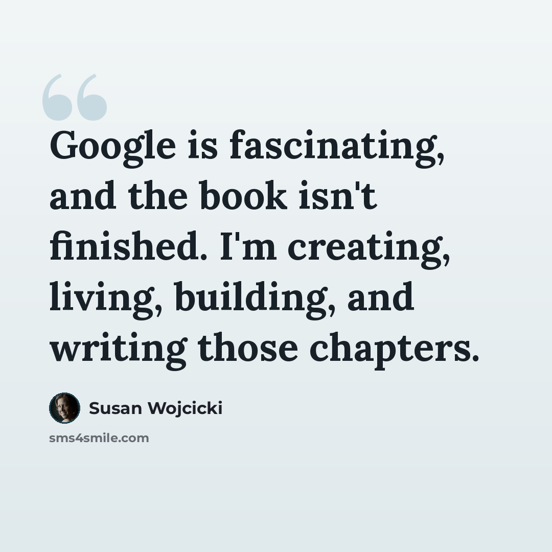 “Google is fascinating, and the book isn't finished. I'm creating, living, building, and writing those chapters.” quote by Susan Wojcicki