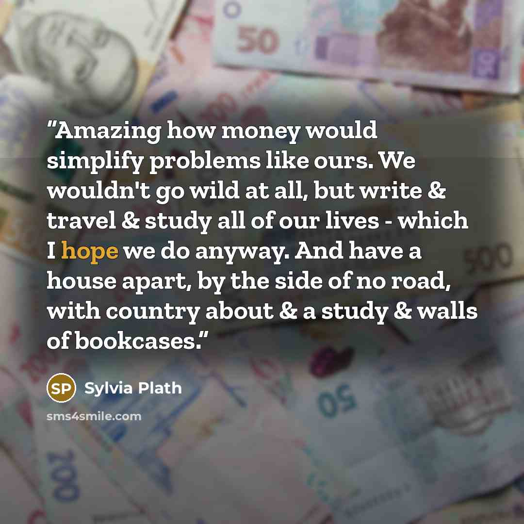“Amazing how money would simplify problems like ours. We wouldn't go wild at all, but write & travel & study all of our lives - which I hope we do anyway. And have a house apart, by the side of no road, with country about & a study & walls of bookcases.” quote by Sylvia Plath