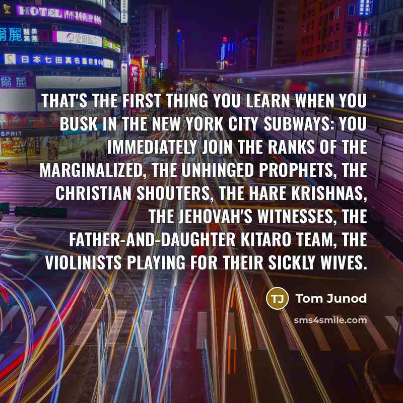 “That's the first thing you learn when you busk in the New York City subways: you immediately join the ranks of the marginalized, the unhinged prophets, the Christian shouters, the Hare Krishnas, the Jehovah's witnesses, the father-and-daughter kitaro team, the violinists playing for their sickly…” quote by Tom Junod