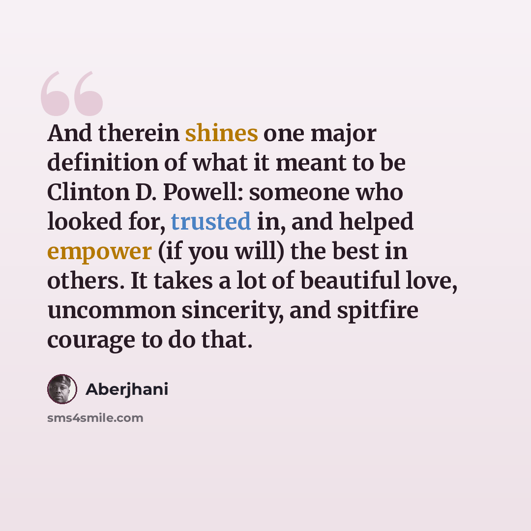 “And therein shines one major definition of what it meant to be Clinton D. Powell: someone who looked for, trusted in, and helped empower (if you will) the best in others. It takes a lot of beautiful love, uncommon sincerity, and spitfire courage to do that.” quote by Aberjhani