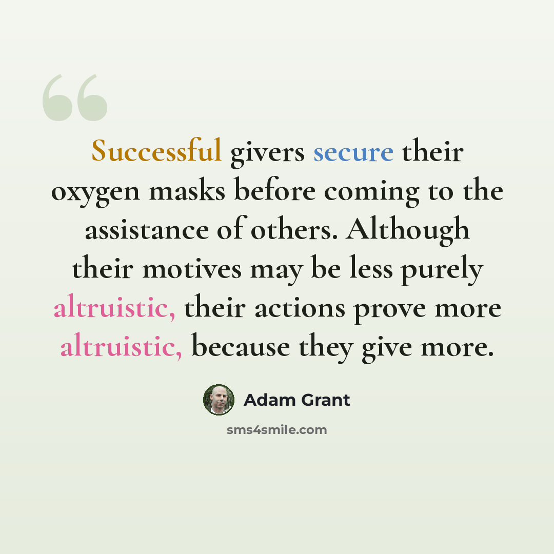 “Successful givers secure their oxygen masks before coming to the assistance of others. Although their motives may be less purely altruistic, their actions prove more altruistic, because they give more.” quote by Adam Grant
