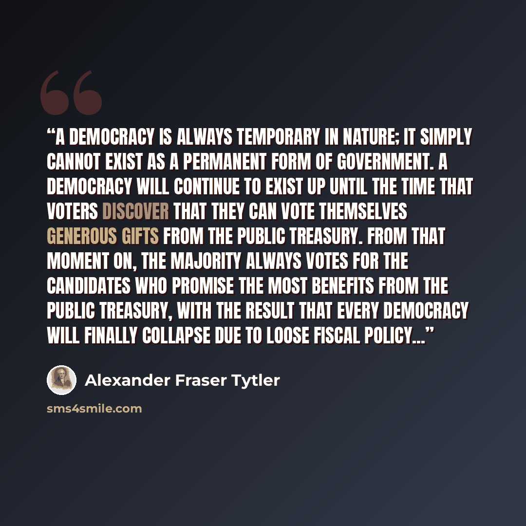 “A democracy is always temporary in nature; it simply cannot exist as a permanent form of government. A democracy will continue to exist up until the time that voters discover that they can vote themselves generous gifts from the public treasury. From that moment on, the majority always votes for…” quote by Alexander Fraser Tytler