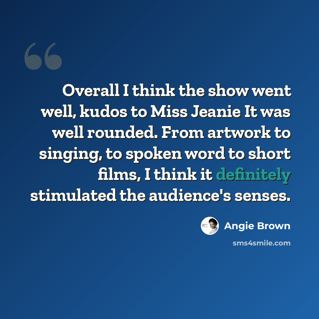 “Overall I think the show went well, kudos to Miss Jeanie It was well rounded. From artwork to singing, to spoken word to short films, I think it definitely stimulated the audience's senses.” quote by Angie Brown
