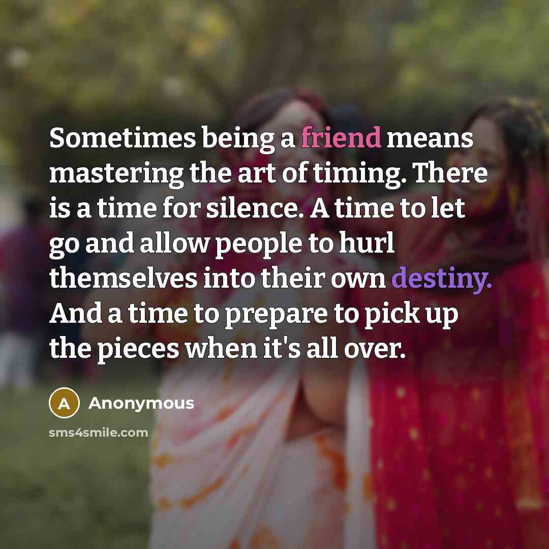 “Sometimes being a friend means mastering the art of timing. There is a time for silence. A time to let go and allow people to hurl themselves into their own destiny. And a time to prepare to pick up the pieces when it's all over.” quote by Anonymous