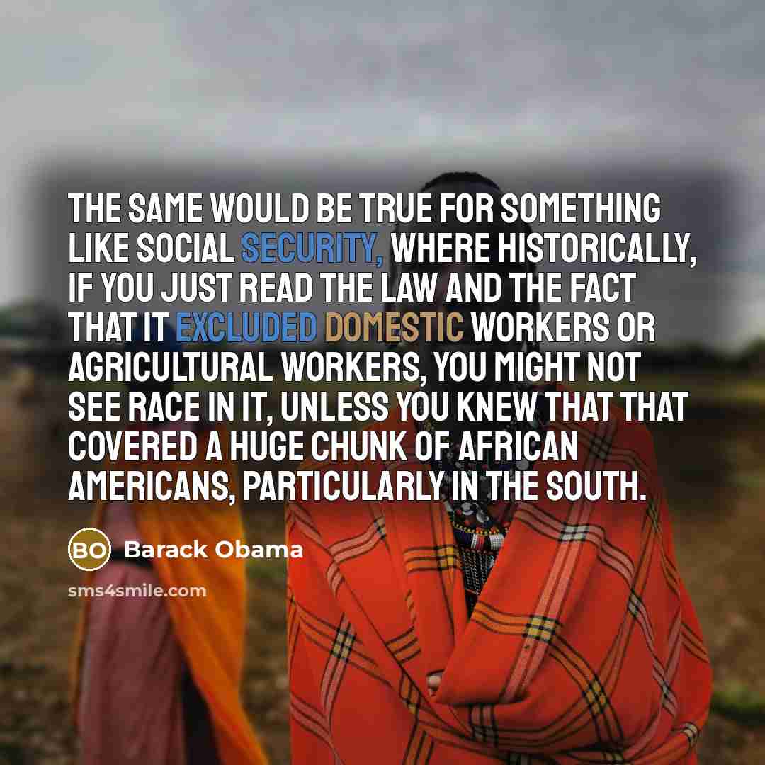 “The same would be true for something like Social Security, where historically, if you just read the law and the fact that it excluded domestic workers or agricultural workers, you might not see race in it, unless you knew that that covered a huge chunk of African Americans, particularly in the…” quote by Barack Obama