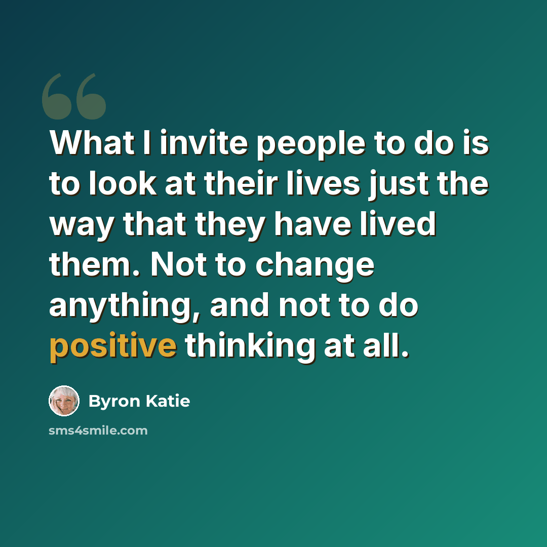“What I invite people to do is to look at their lives just the way that they have lived them. Not to change anything, and not to do positive thinking at all.” quote by Byron Katie