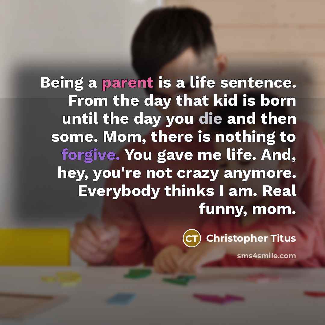 “Being a parent is a life sentence. From the day that kid is born until the day you die and then some. Mom, there is nothing to forgive. You gave me life. And, hey, you're not crazy anymore. Everybody thinks I am. Real funny, mom.” quote by Christopher Titus