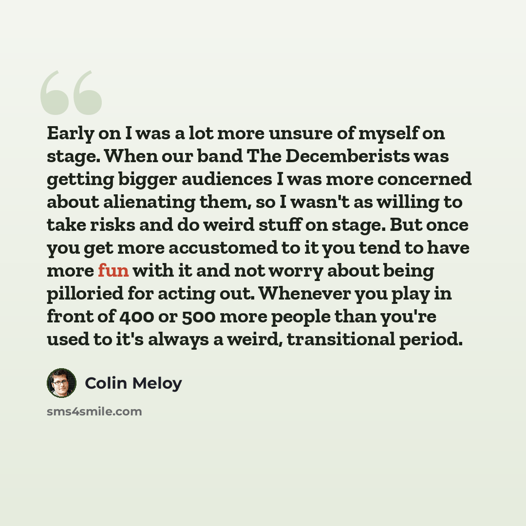 “Early on I was a lot more unsure of myself on stage. When our band The Decemberists was getting bigger audiences I was more concerned about alienating them, so I wasn't as willing to take risks and do weird stuff on stage. But once you get more accustomed to it you tend to have more fun with it…” quote by Colin Meloy