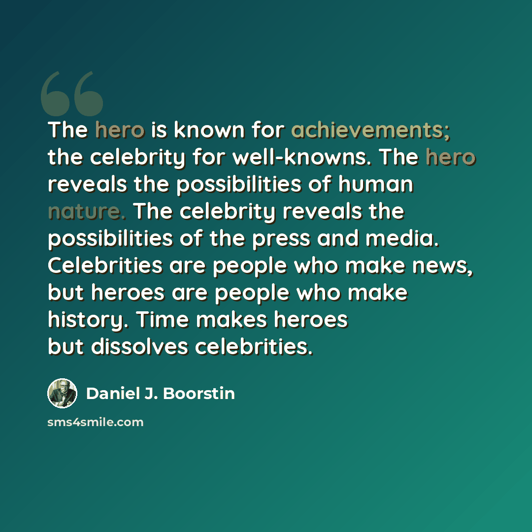 “The hero is known for achievements; the celebrity for well-knowns. The hero reveals the possibilities of human nature. The celebrity reveals the possibilities of the press and media. Celebrities are people who make news, but heroes are people who make history. Time makes heroes but dissolves…” quote by Daniel J. Boorstin
