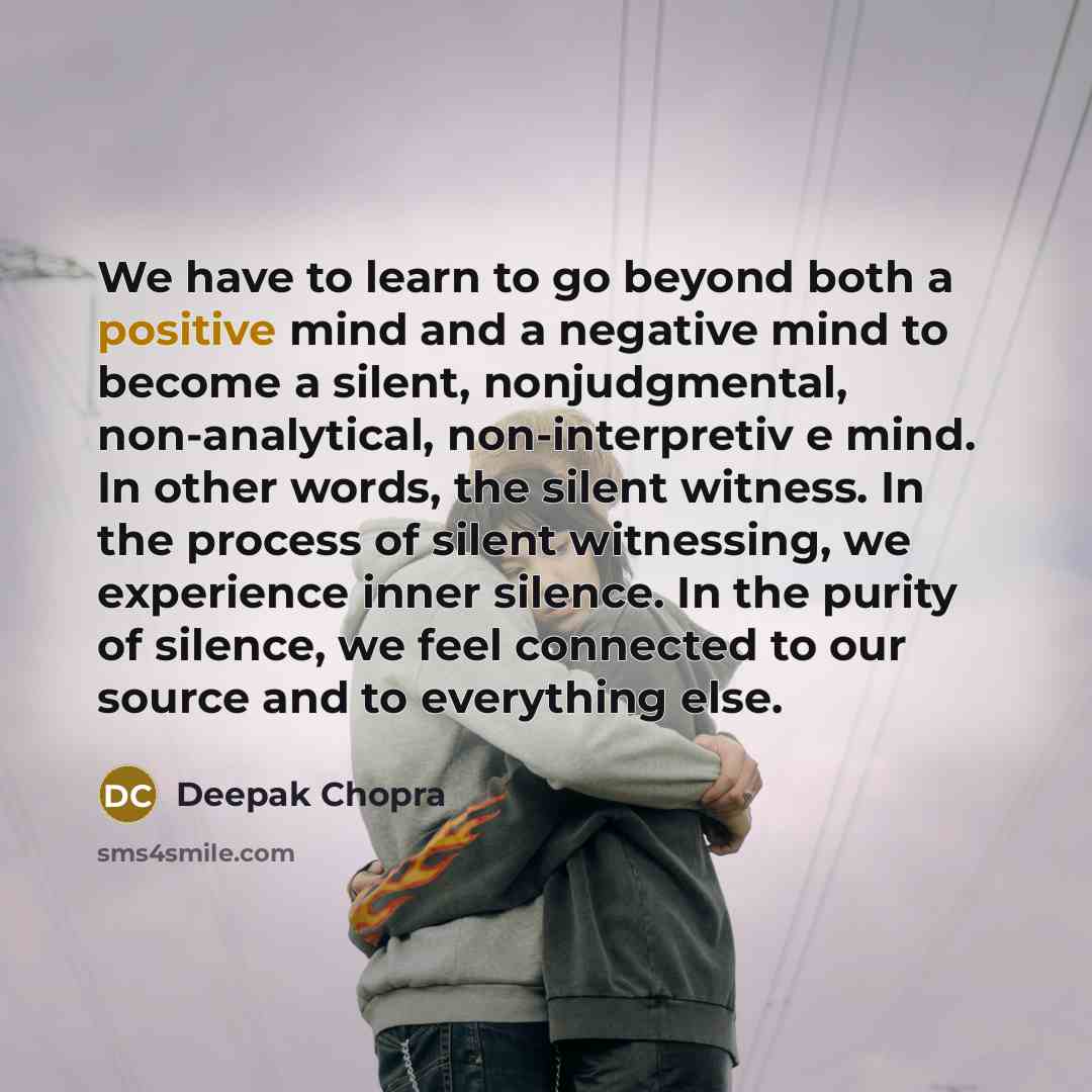 “We have to learn to go beyond both a positive mind and a negative mind to become a silent, nonjudgmental, non-analytical, non-interpretiv e mind. In other words, the silent witness. In the process of silent witnessing, we experience inner silence. In the purity of silence, we feel connected to our…” quote by Deepak Chopra