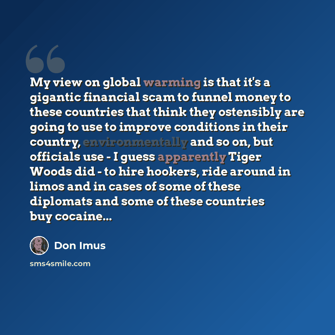 “My view on global warming is that it's a gigantic financial scam to funnel money to these countries that think they ostensibly are going to use to improve conditions in their country, environmentally and so on, but officials use - I guess apparently Tiger Woods did - to hire hookers, ride around…” quote by Don Imus
