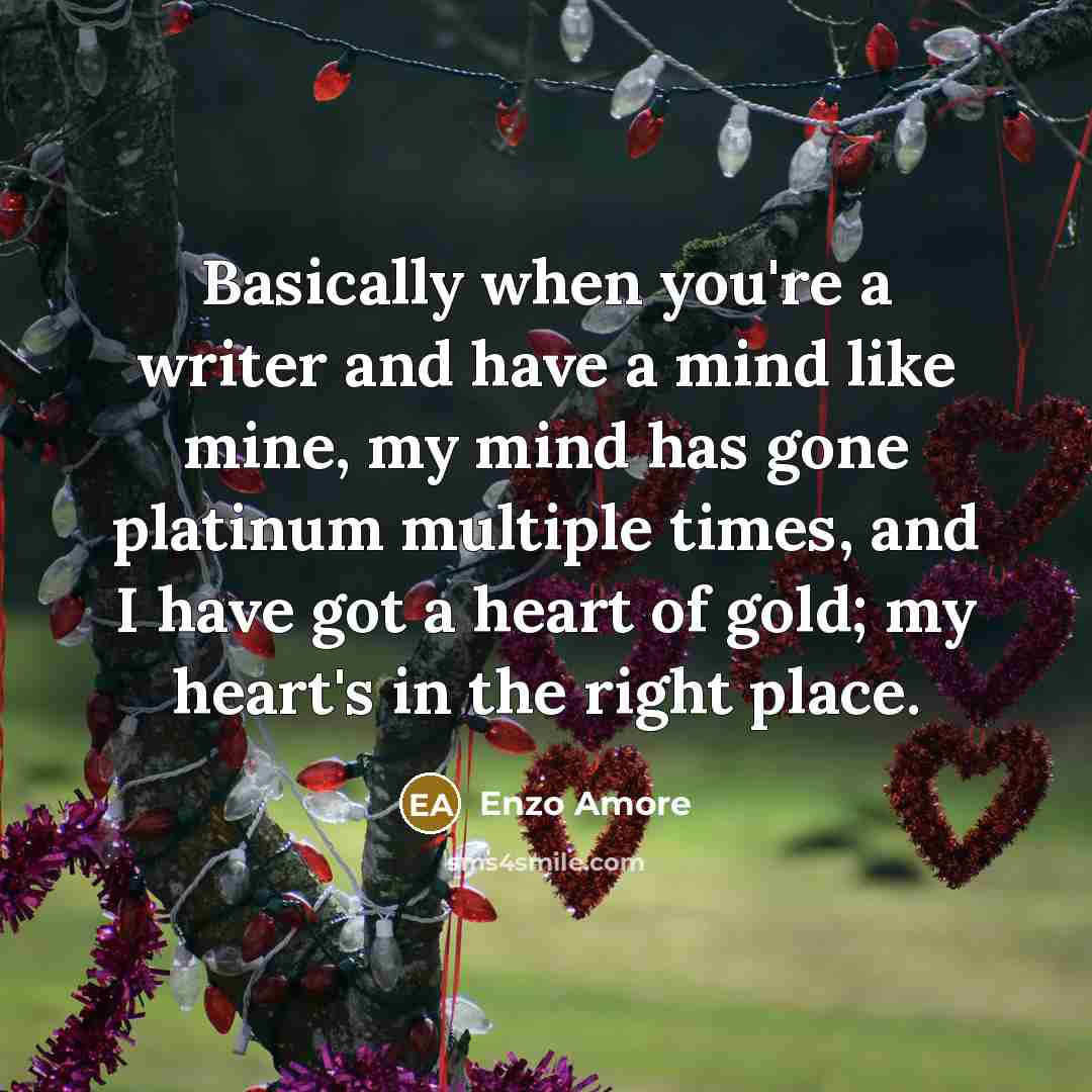 “Basically when you're a writer and have a mind like mine, my mind has gone platinum multiple times, and I have got a heart of gold; my heart's in the right place.” quote by Enzo Amore