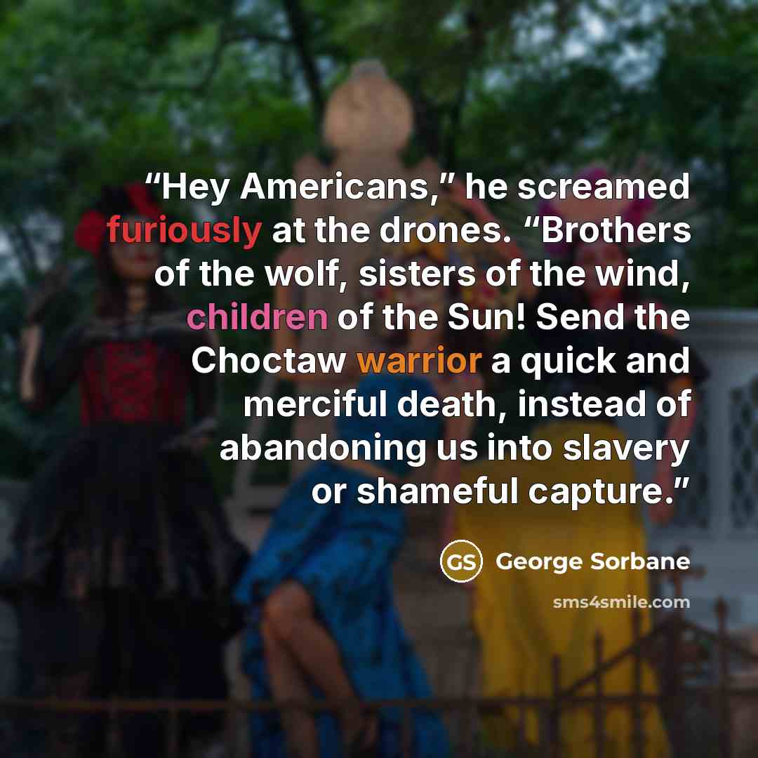 “Hey Americans,” he screamed furiously at the drones. “Brothers of the wolf, sisters of the wind, children of the Sun! Send the Choctaw warrior a quick and merciful death, instead of abandoning us into slavery or shameful capture.” quote by George Sorbane