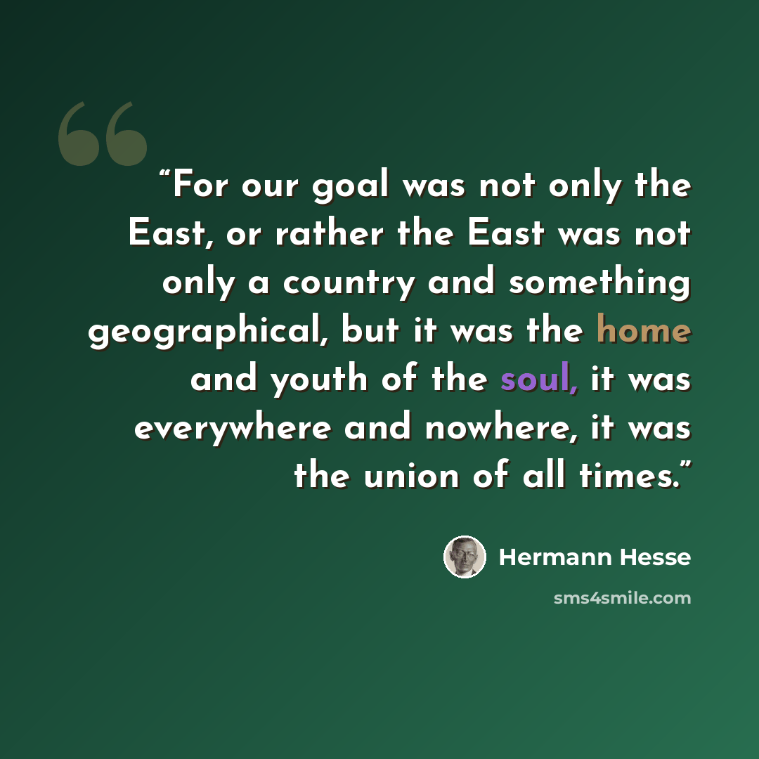 “For our goal was not only the East, or rather the East was not only a country and something geographical, but it was the home and youth of the soul, it was everywhere and nowhere, it was the union of all times.” quote by Hermann Hesse