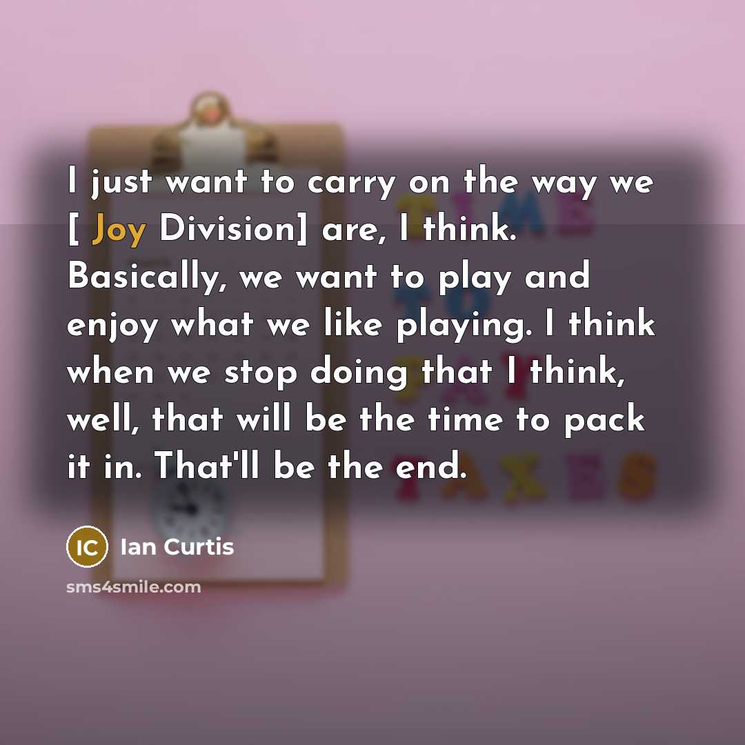 “I just want to carry on the way we [ Joy Division] are, I think. Basically, we want to play and enjoy what we like playing. I think when we stop doing that I think, well, that will be the time to pack it in. That'll be the end.” quote by Ian Curtis