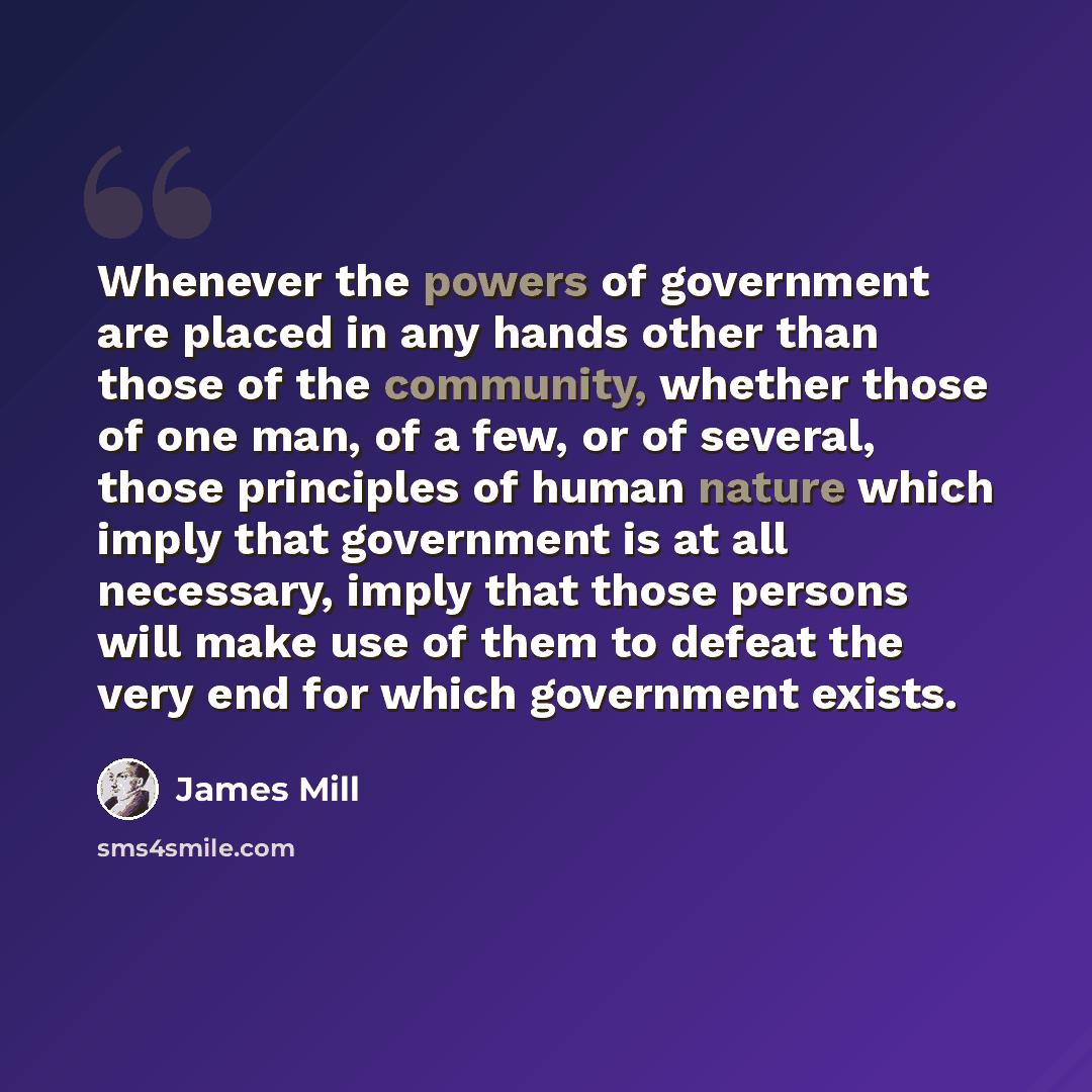 “Whenever the powers of government are placed in any hands other than those of the community, whether those of one man, of a few, or of several, those principles of human nature which imply that government is at all necessary, imply that those persons will make use of them to defeat the very end…” quote by James Mill