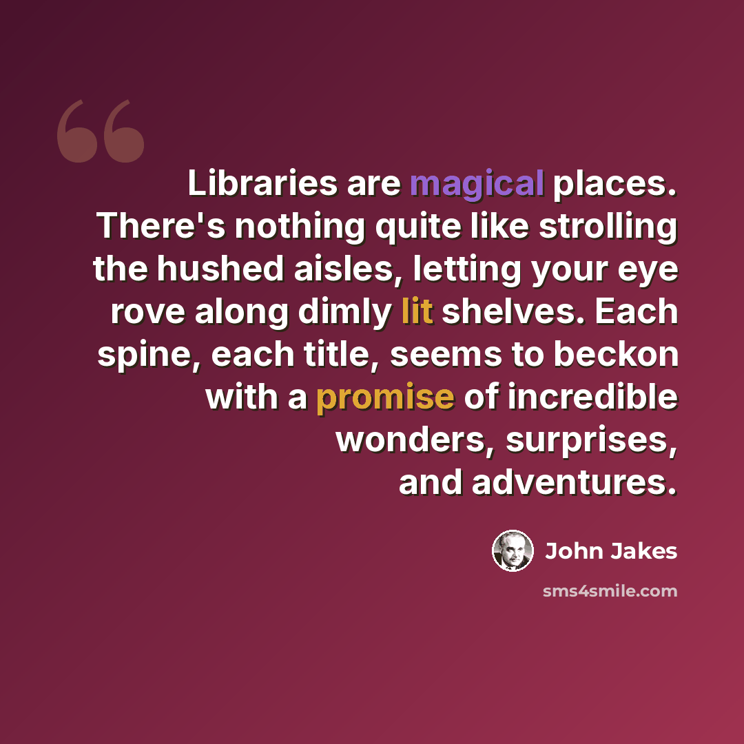 “Libraries are magical places. There's nothing quite like strolling the hushed aisles, letting your eye rove along dimly lit shelves. Each spine, each title, seems to beckon with a promise of incredible wonders, surprises, and adventures.” quote by John Jakes