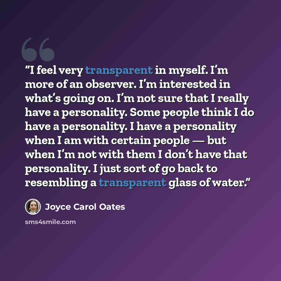 “I feel very transparent in myself. I’m more of an observer. I’m interested in what’s going on. I’m not sure that I really have a personality. Some people think I do have a personality. I have a personality when I am with certain people — but when I’m not with them I don’t have that personality. I…” quote by Joyce Carol Oates