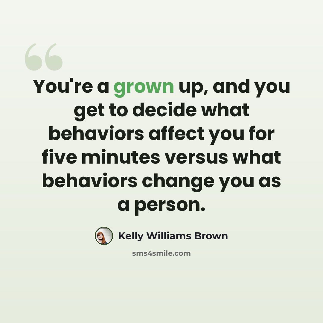 “You're a grown up, and you get to decide what behaviors affect you for five minutes versus what behaviors change you as a person.” quote by Kelly Williams Brown