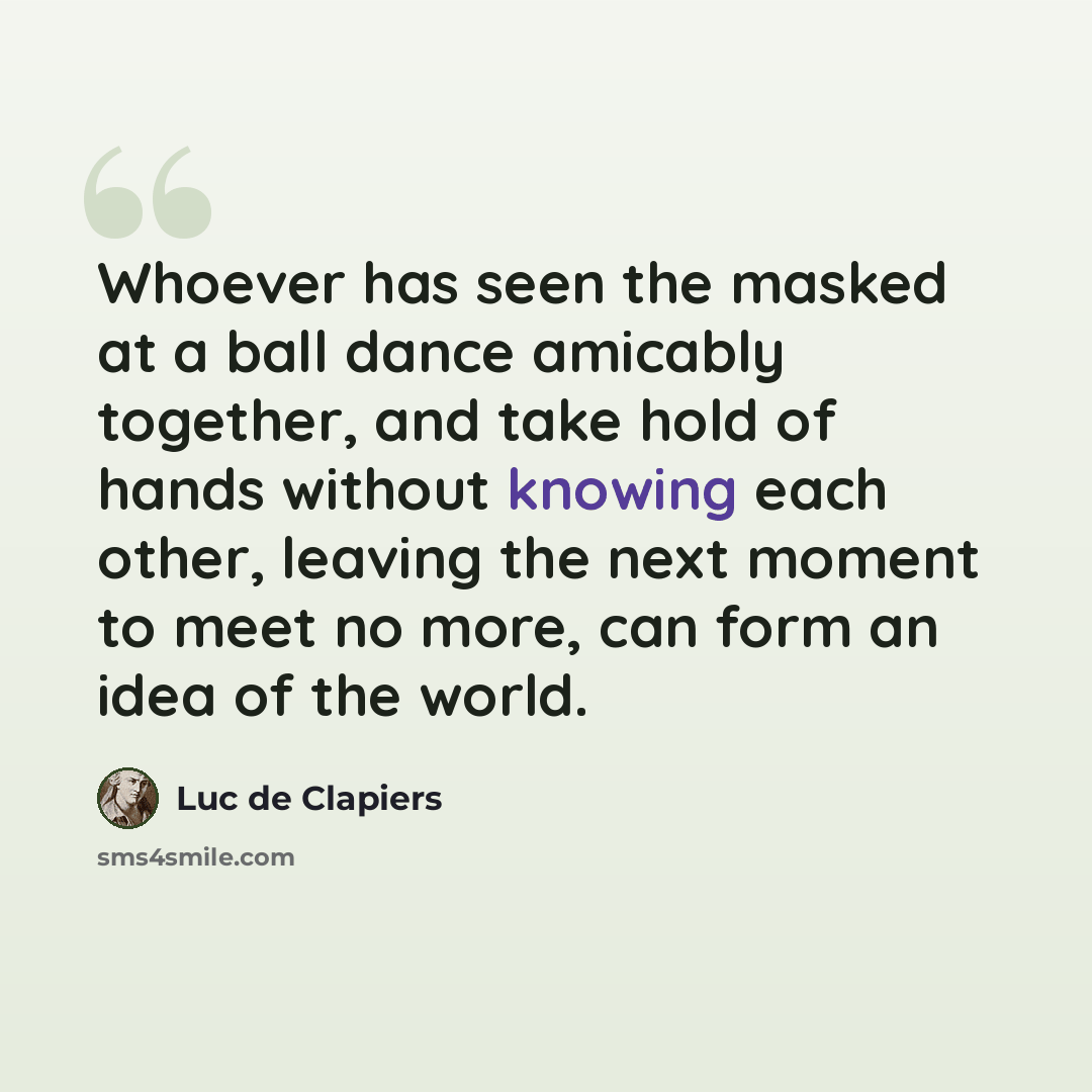 “Whoever has seen the masked at a ball dance amicably together, and take hold of hands without knowing each other, leaving the next moment to meet no more, can form an idea of the world.” quote by Luc de Clapiers