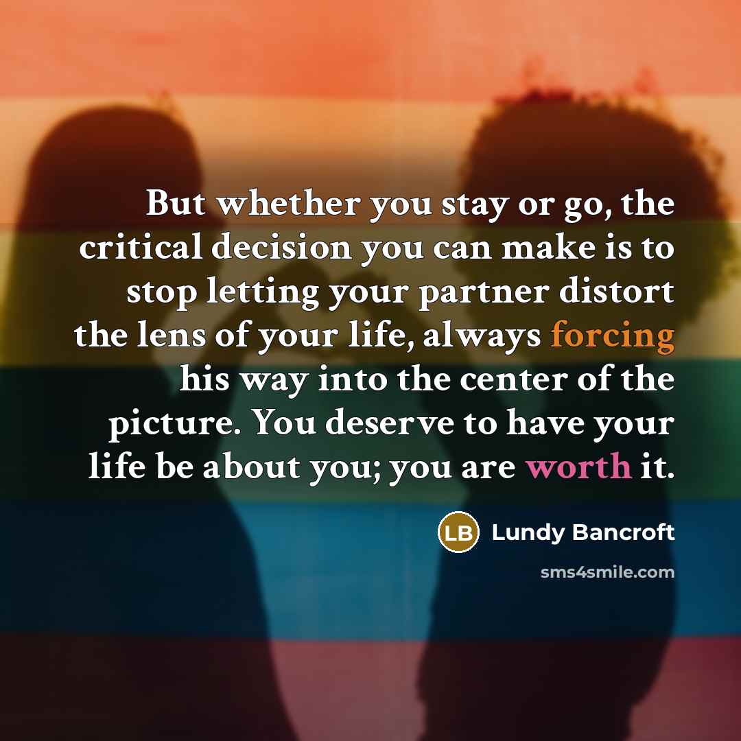“But whether you stay or go, the critical decision you can make is to stop letting your partner distort the lens of your life, always forcing his way into the center of the picture. You deserve to have your life be about you; you are worth it.” quote by Lundy Bancroft