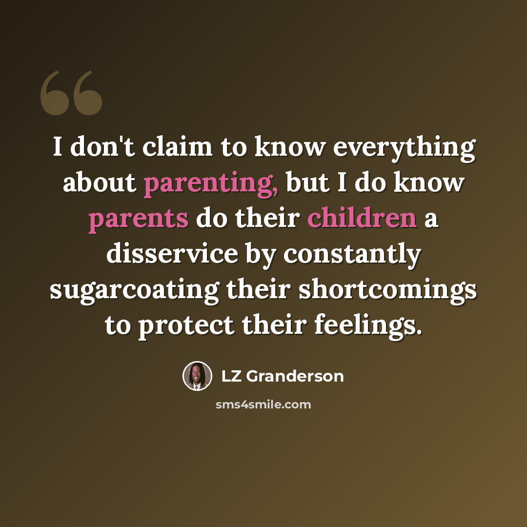 “I don't claim to know everything about parenting, but I do know parents do their children a disservice by constantly sugarcoating their shortcomings to protect their feelings.” quote by LZ Granderson
