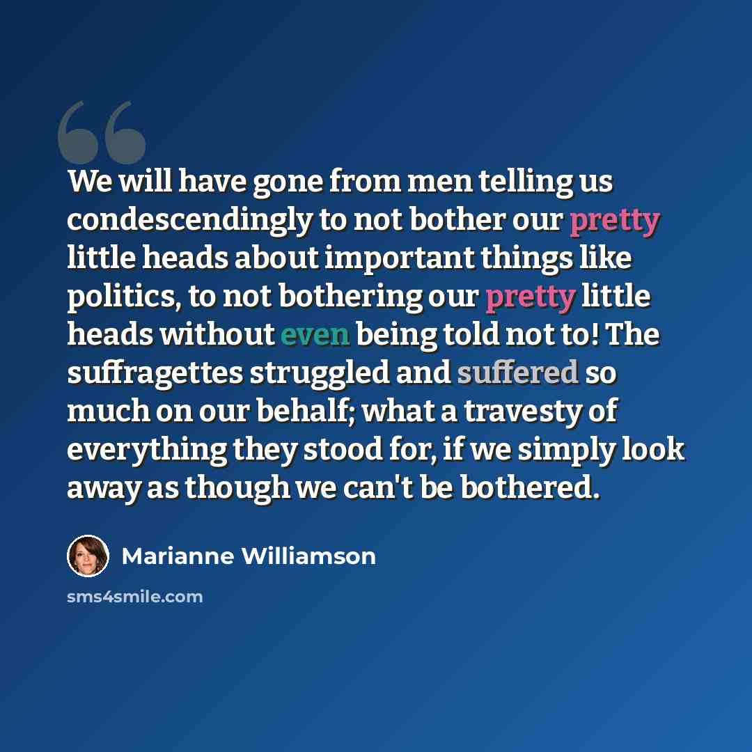 “We will have gone from men telling us condescendingly to not bother our pretty little heads about important things like politics, to not bothering our pretty little heads without even being told not to! The suffragettes struggled and suffered so much on our behalf; what a travesty of everything…” quote by Marianne Williamson
